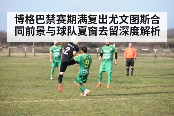 博格巴禁赛期满复出尤文图斯合同前景与球队夏窗去留深度解析