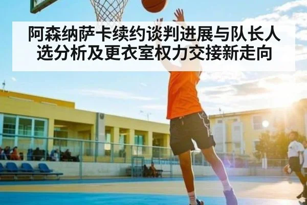 阿森纳萨卡续约谈判进展与队长人选分析及更衣室权力交接新走向