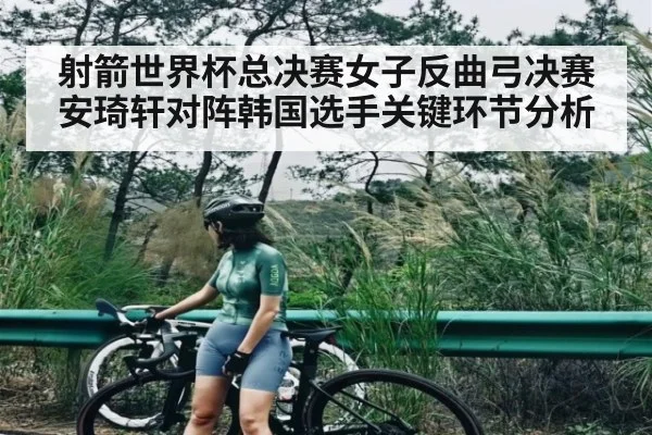 射箭世界杯总决赛女子反曲弓决赛安琦轩对阵韩国选手关键环节分析